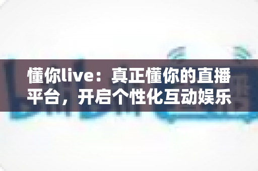 懂你live：真正懂你的直播平台，开启个性化互动娱乐新体验