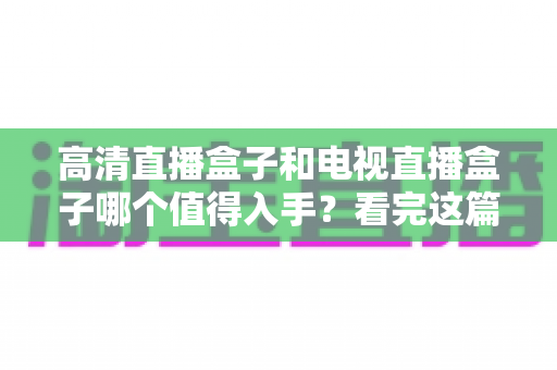 高清直播盒子和电视直播盒子哪个值得入手？看完这篇选购攻略不再纠结
