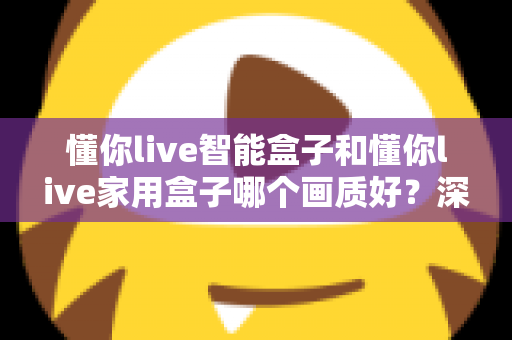 懂你live智能盒子和懂你live家用盒子哪个画质好？深度对比解析帮你选对高清观影利器