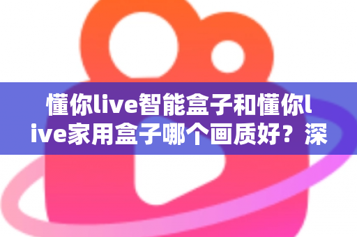 懂你live智能盒子和懂你live家用盒子哪个画质好？深度对比解析帮你选对高清观影利器