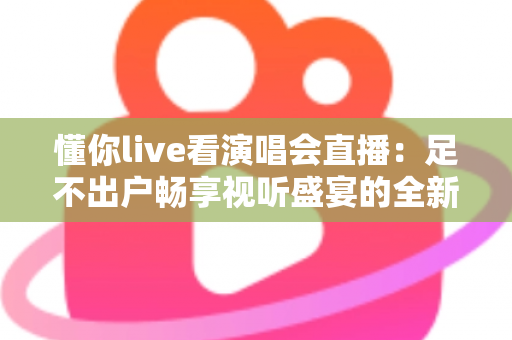 懂你live看演唱会直播：足不出户畅享视听盛宴的全新追星指南