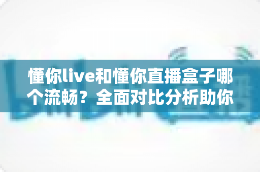 懂你live和懂你直播盒子哪个流畅？全面对比分析助你选择最佳观看体验
