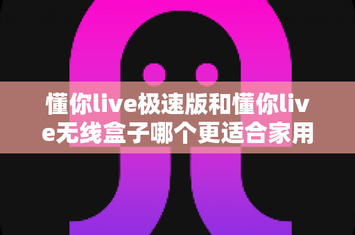 懂你live极速版和懂你live无线盒子哪个更适合家用？一篇看懂选购要点与真实体验对比