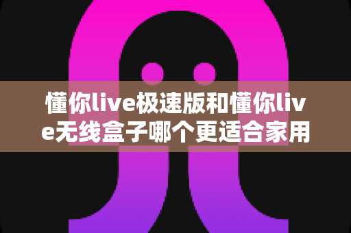 懂你live极速版和懂你live无线盒子哪个更适合家用？一篇看懂选购要点与真实体验对比