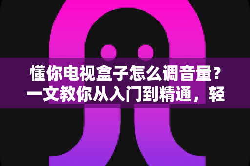 懂你电视盒子怎么调音量?一文教你从入门到精通,轻松搞定音效设置不踩坑 懂你电视盒子怎么调音量?一文教你从入门到精通,轻松搞定音效设置不踩坑
