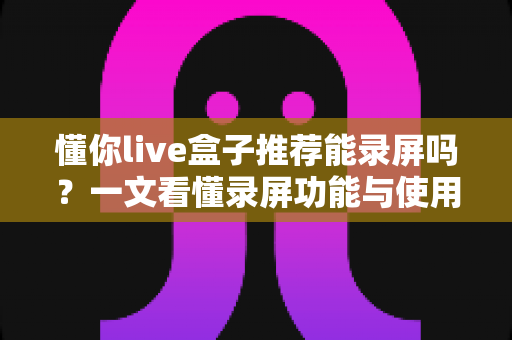 懂你live盒子推荐能录屏吗?一文看懂录屏功能与使用全攻略 懂你live盒子推荐能录屏吗?一文看懂录屏功能与使用全攻略