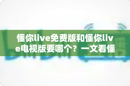懂你live免费版和懂你live电视版要哪个?一文看懂两大版本差异与最佳选择方案 懂你live免费版和懂你live电视版要哪个?一文看懂两大版本差异与最佳选择方案