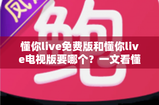 懂你live免费版和懂你live电视版要哪个？一文看懂两大版本差异与最佳选择方案