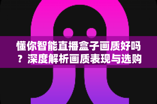 懂你智能直播盒子画质好吗?深度解析画质表现与选购参考指南 懂你智能直播盒子画质好吗?深度解析画质表现与选购参考指南