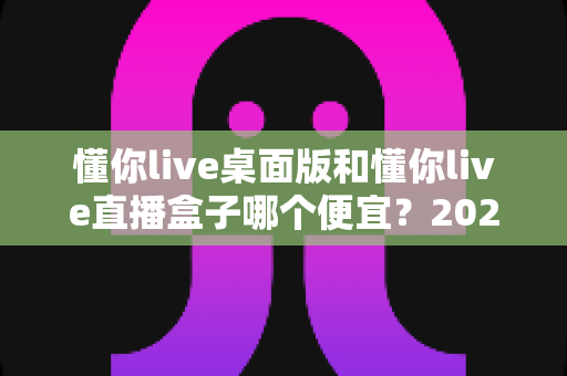懂你live桌面版和懂你live直播盒子哪个便宜?2025最新价格对比与省钱选购全攻略 懂你live桌面版和懂你live直播盒子哪个便宜?2025最新价格对比与省钱选购全攻略