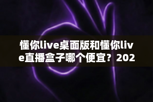 懂你live桌面版和懂你live直播盒子哪个便宜?2025最新价格对比与省钱选购全攻略 懂你live桌面版和懂你live直播盒子哪个便宜?2025最新价格对比与省钱选购全攻略