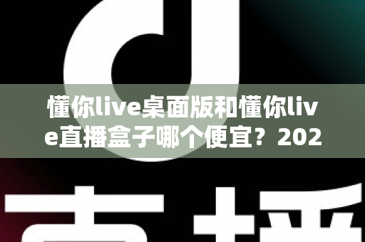 懂你live桌面版和懂你live直播盒子哪个便宜？2025最新价格对比与省钱选购全攻略