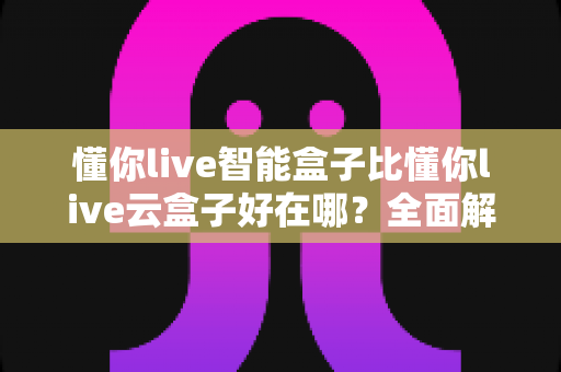 懂你live智能盒子比懂你live云盒子好在哪？全面解析帮你选对电视盒子