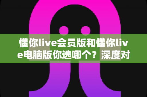 懂你live会员版和懂你live电脑版你选哪个？深度对比帮你做出最适合自己的选择