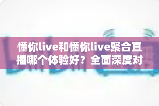 懂你live和懂你live聚合直播哪个体验好?全面深度对比评测帮你选出最适合的直播平台 懂你live和懂你live聚合直播哪个体验好?全面深度对比评测帮你选出最适合的直播平台