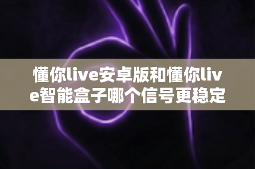 懂你live安卓版和懂你live智能盒子哪个信号更稳定？全面解析与实用选购指南
