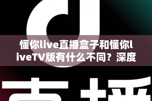 懂你live直播盒子和懂你liveTV版有什么不同?深度对比解析与选购全指南 懂你live直播盒子和懂你liveTV版有什么不同?深度对比解析与选购全指南
