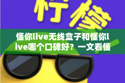 懂你live无线盒子和懂你live哪个口碑好?一文看懂两大产品的真实差异与选购指南 懂你live无线盒子和懂你live哪个口碑好?一文看懂两大产品的真实差异与选购指南