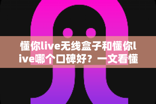 懂你live无线盒子和懂你live哪个口碑好?一文看懂两大产品的真实差异与选购指南 懂你live无线盒子和懂你live哪个口碑好?一文看懂两大产品的真实差异与选购指南