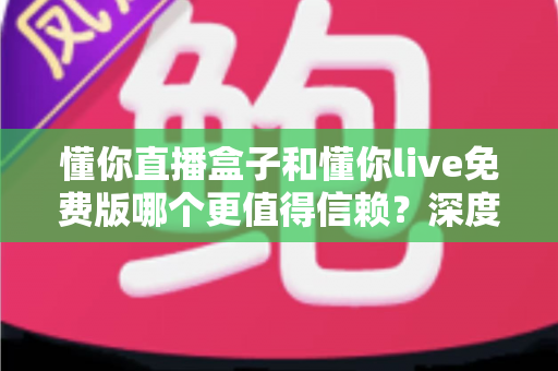 懂你直播盒子和懂你live免费版哪个更值得信赖?深度对比分析与安全选择指南 懂你直播盒子和懂你live免费版哪个更值得信赖?深度对比分析与安全选择指南