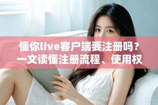 懂你live客户端要注册吗？一文读懂注册流程、使用权限与注意事项