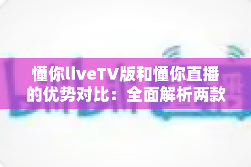 懂你liveTV版和懂你直播的优势对比：全面解析两款热门直播应用的差异与选择指南