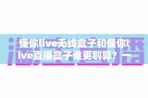 懂你live无线盒子和懂你live直播盒子谁更划算？一篇文章帮你算清性价比这笔账