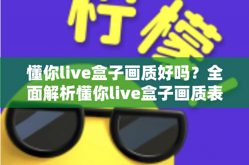 懂你live盒子画质好吗？全面解析懂你live盒子画质表现与使用体验指南