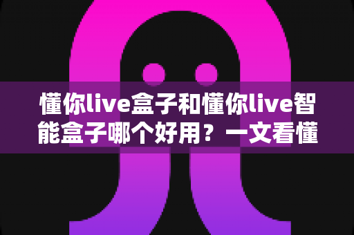 懂你live盒子和懂你live智能盒子哪个好用?一文看懂两者差异与选购建议 懂你live盒子和懂你live智能盒子哪个好用?一文看懂两者差异与选购建议
