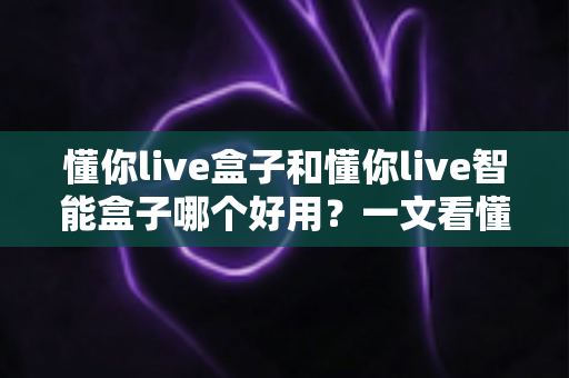 懂你live盒子和懂你live智能盒子哪个好用?一文看懂两者差异与选购建议 懂你live盒子和懂你live智能盒子哪个好用?一文看懂两者差异与选购建议