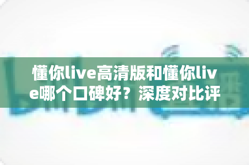懂你live高清版和懂你live哪个口碑好？深度对比评测帮你选对版本