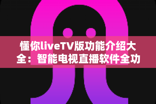 懂你liveTV版功能介绍大全：智能电视直播软件全功能解析与实用指南