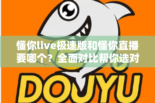 懂你live极速版和懂你直播要哪个？全面对比帮你选对版本不踩坑