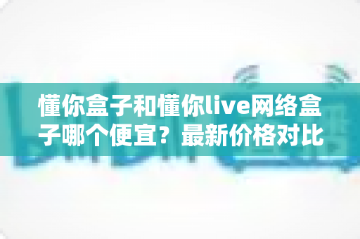 懂你盒子和懂你live网络盒子哪个便宜?最新价格对比与高性价比选购全攻略 懂你盒子和懂你live网络盒子哪个便宜?最新价格对比与高性价比选购全攻略