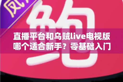 直播平台和乌贼live电视版哪个适合新手？零基础入门选型指南与使用攻略全解析