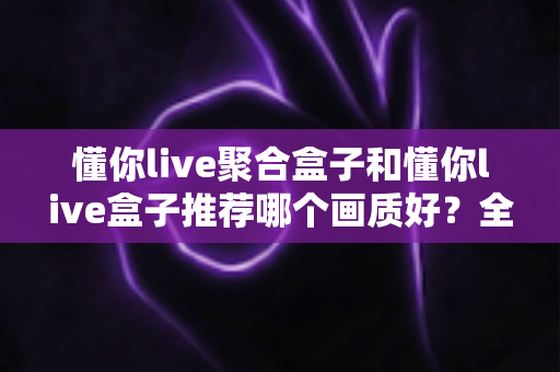 懂你live聚合盒子和懂你live盒子推荐哪个画质好？全面对比评测帮你选对不踩坑