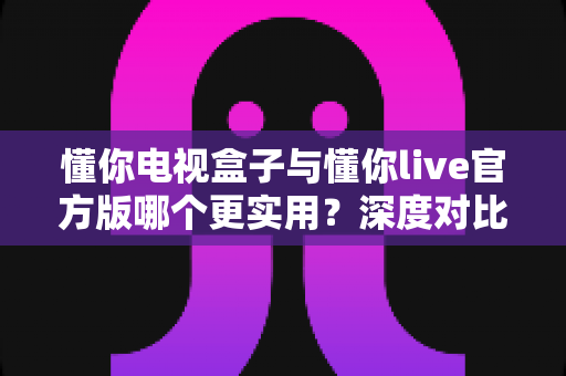 懂你电视盒子与懂你live官方版哪个更实用?深度对比评测、优缺点全解析与家庭选购避坑指南 懂你电视盒子与懂你live官方版哪个更实用?深度对比评测、优缺点全解析与家庭选购避坑指南