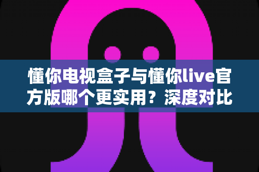 懂你电视盒子与懂你live官方版哪个更实用？深度对比评测、优缺点全解析与家庭选购避坑指南