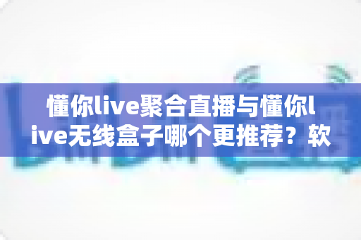 懂你live聚合直播与懂你live无线盒子哪个更推荐?软件版与硬件版全方位深度对比选购指南 懂你live聚合直播与懂你live无线盒子哪个更推荐?软件版与硬件版全方位深度对比选购指南