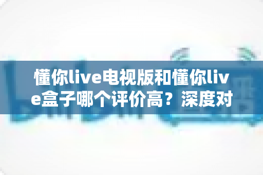 懂你live电视版和懂你live盒子哪个评价高？深度对比评测帮你选对不踩坑