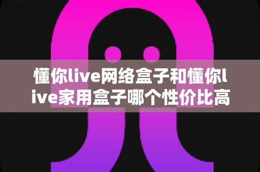 懂你live网络盒子和懂你live家用盒子哪个性价比高?深度对比选购指南帮你一文看懂 懂你live网络盒子和懂你live家用盒子哪个性价比高?深度对比选购指南帮你一文看懂