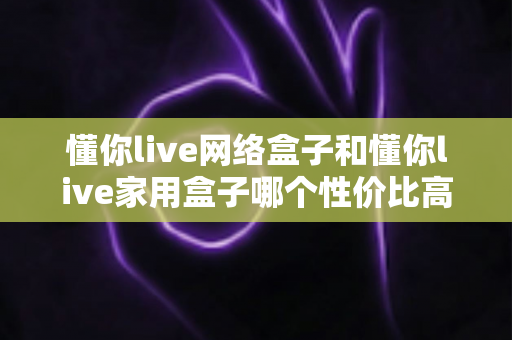 懂你live网络盒子和懂你live家用盒子哪个性价比高？深度对比选购指南帮你一文看懂