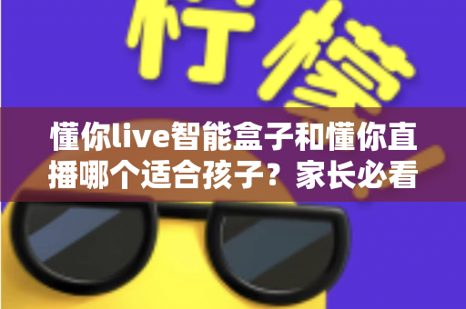 懂你live智能盒子和懂你直播哪个适合孩子?家长必看的选择指南 懂你live智能盒子和懂你直播哪个适合孩子?家长必看的选择指南