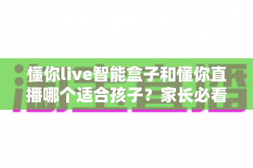 懂你live智能盒子和懂你直播哪个适合孩子?家长必看的选择指南 懂你live智能盒子和懂你直播哪个适合孩子?家长必看的选择指南