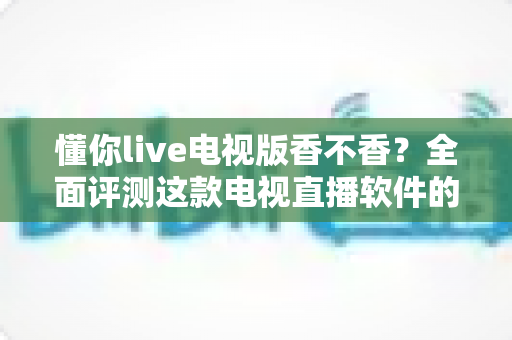懂你live电视版香不香？全面评测这款电视直播软件的真实体验与使用价值