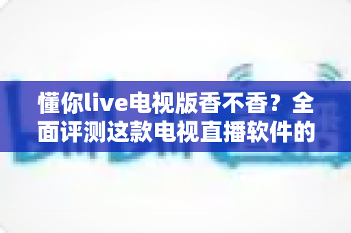 懂你live电视版香不香？全面评测这款电视直播软件的真实体验与使用价值