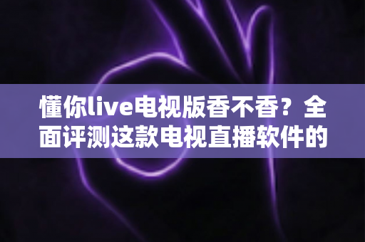 懂你live电视版香不香？全面评测这款电视直播软件的真实体验与使用价值
