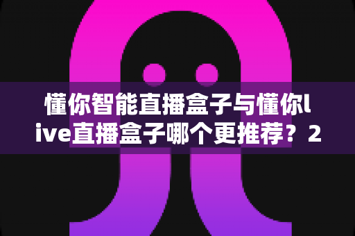 懂你智能直播盒子与懂你live直播盒子哪个更推荐？2025最新深度对比选购指南