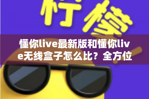 懂你live最新版和懂你live无线盒子怎么比?全方位深度对比解析,帮你选对不踩坑 懂你live最新版和懂你live无线盒子怎么比?全方位深度对比解析,帮你选对不踩坑