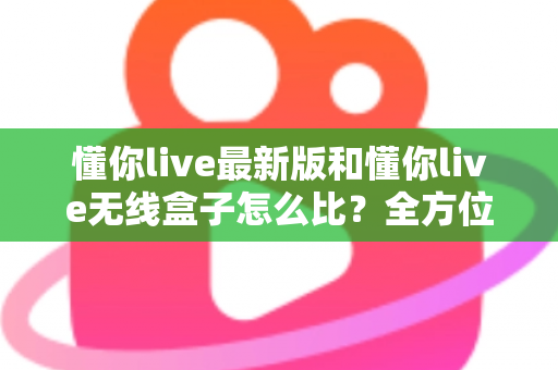 懂你live最新版和懂你live无线盒子怎么比?全方位深度对比解析,帮你选对不踩坑 懂你live最新版和懂你live无线盒子怎么比?全方位深度对比解析,帮你选对不踩坑